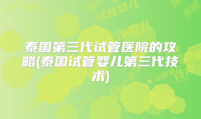 泰国第三代试管医院的攻略(泰国试管婴儿第三代技术)