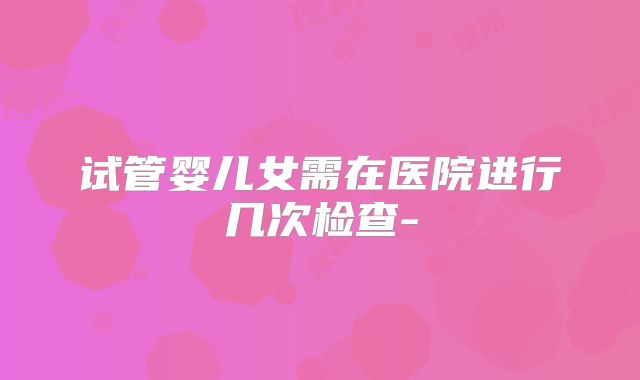 试管婴儿女需在医院进行几次检查-