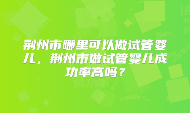 荆州市哪里可以做试管婴儿，荆州市做试管婴儿成功率高吗？
