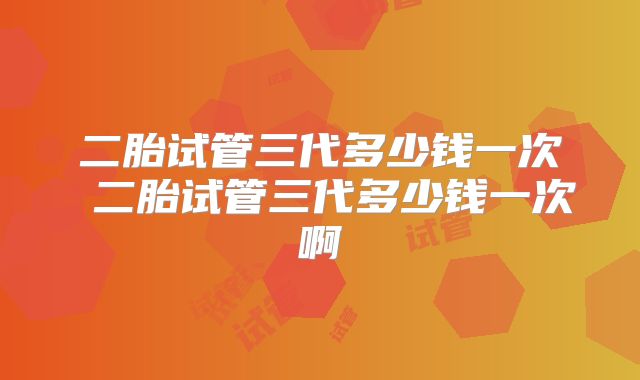 二胎试管三代多少钱一次 二胎试管三代多少钱一次啊