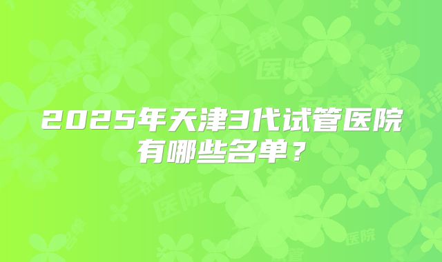 2025年天津3代试管医院有哪些名单？