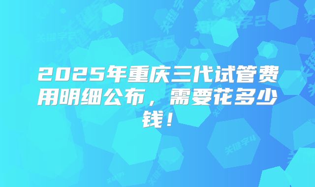 2025年重庆三代试管费用明细公布，需要花多少钱！
