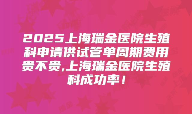 2025上海瑞金医院生殖科申请供试管单周期费用贵不贵,上海瑞金医院生殖科成功率！