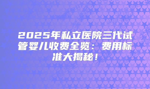 2025年私立医院三代试管婴儿收费全览：费用标准大揭秘！