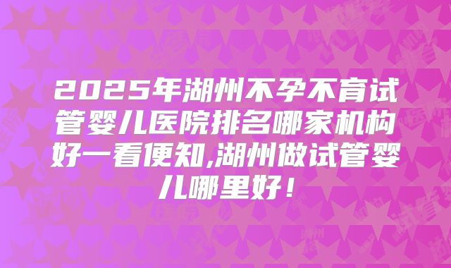 2025年湖州不孕不育试管婴儿医院排名哪家机构好一看便知,湖州做试管婴儿哪里好！