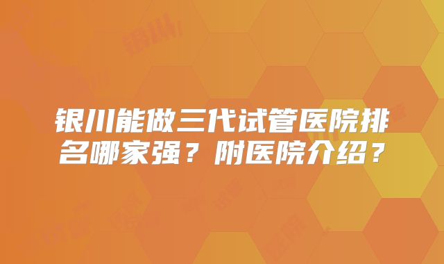 银川能做三代试管医院排名哪家强？附医院介绍？