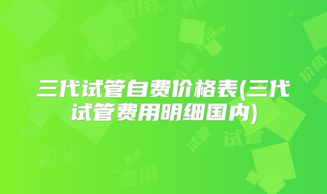 三代试管自费价格表(三代试管费用明细国内)