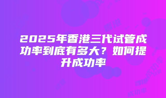 2025年香港三代试管成功率到底有多大？如何提升成功率