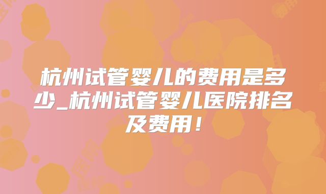 杭州试管婴儿的费用是多少_杭州试管婴儿医院排名及费用！