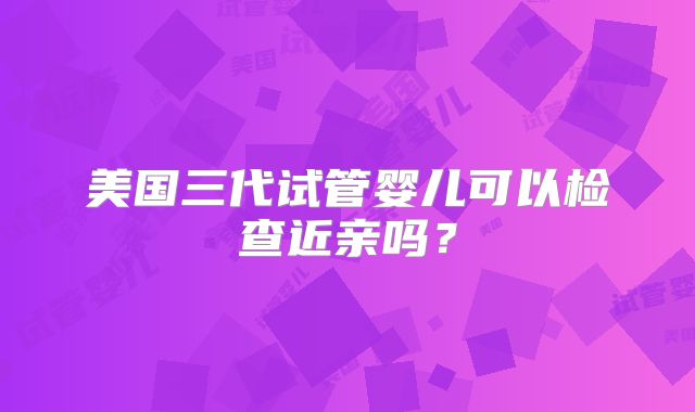 美国三代试管婴儿可以检查近亲吗?