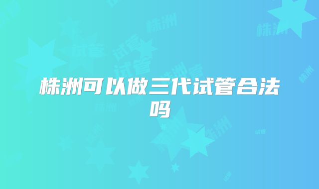 株洲可以做三代试管合法吗