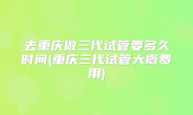 去重庆做三代试管要多久时间(重庆三代试管大概费用)
