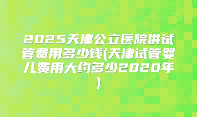 2025天津公立医院供试管费用多少钱(天津试管婴儿费用大约多少2020年)