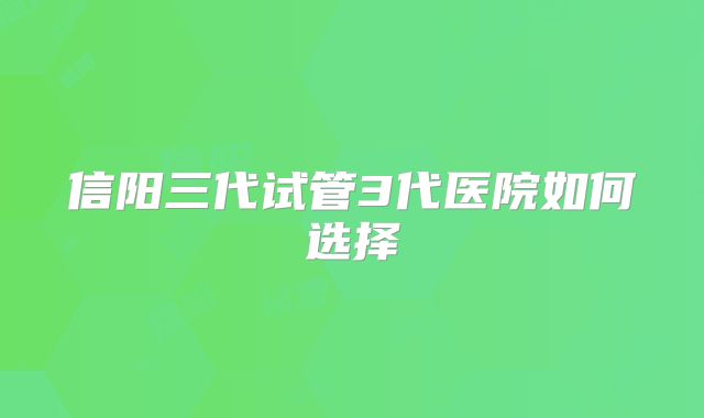 信阳三代试管3代医院如何选择
