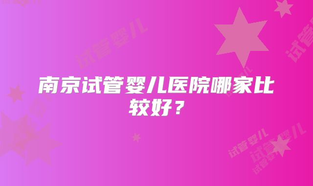 南京试管婴儿医院哪家比较好？