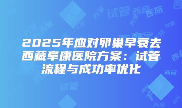 2025年应对卵巢早衰去西藏阜康医院方案：试管流程与成功率优化