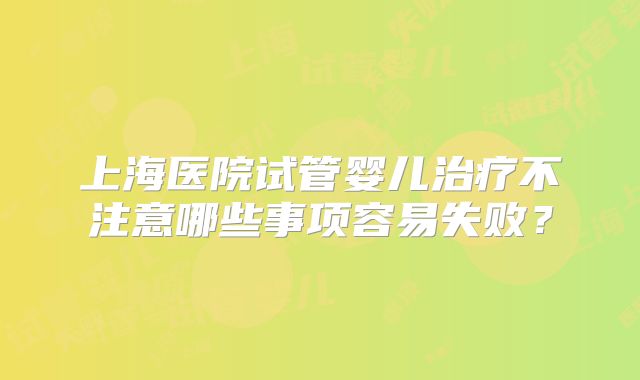 上海医院试管婴儿治疗不注意哪些事项容易失败？
