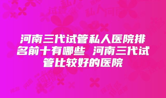 河南三代试管私人医院排名前十有哪些 河南三代试管比较好的医院
