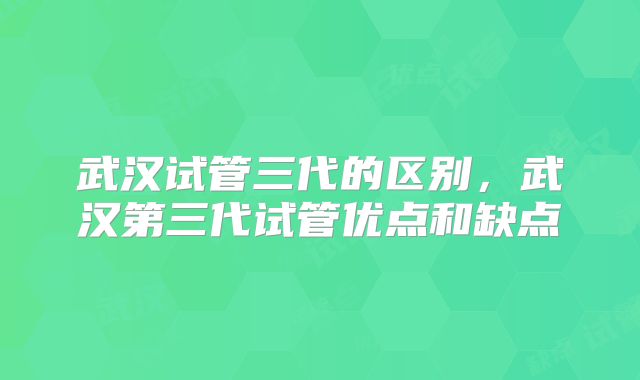 武汉试管三代的区别,武汉第三代试管优点和缺点