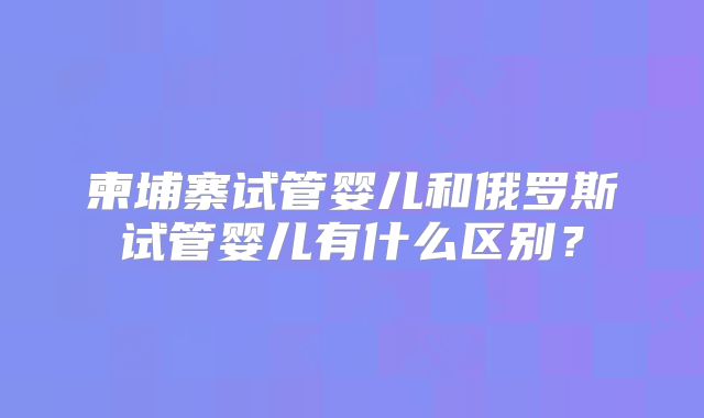 柬埔寨试管婴儿和俄罗斯试管婴儿有什么区别？