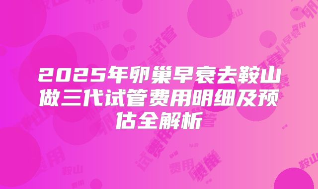 2025年卵巢早衰去鞍山做三代试管费用明细及预估全解析