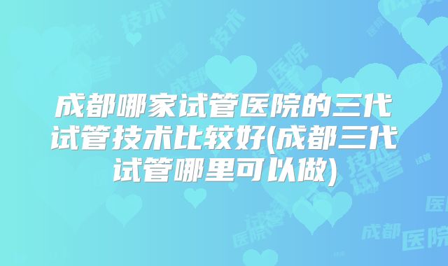 成都哪家试管医院的三代试管技术比较好(成都三代试管哪里可以做)