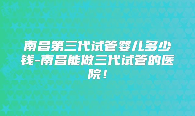 南昌第三代试管婴儿多少钱-南昌能做三代试管的医院！