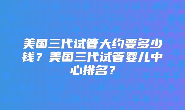 美国三代试管大约要多少钱？美国三代试管婴儿中心排名？