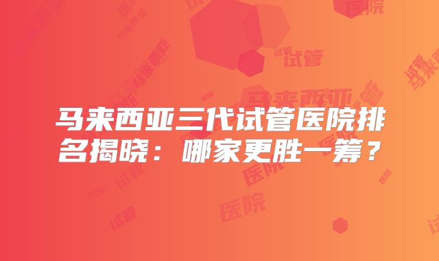 马来西亚三代试管医院排名揭晓：哪家更胜一筹？