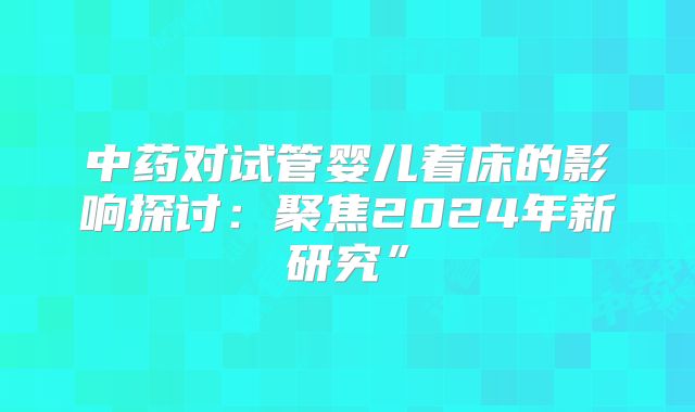 中药对试管婴儿着床的影响探讨:聚焦2024年新研究”