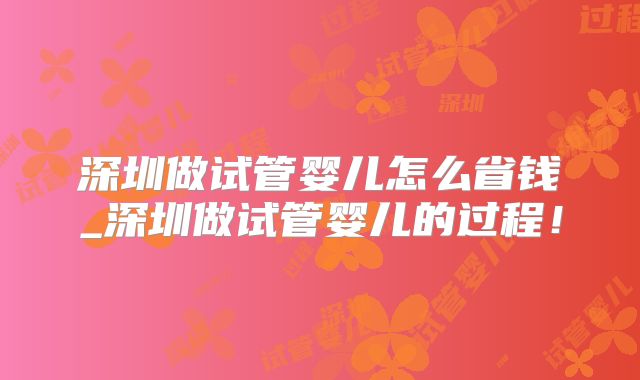 深圳做试管婴儿怎么省钱_深圳做试管婴儿的过程！