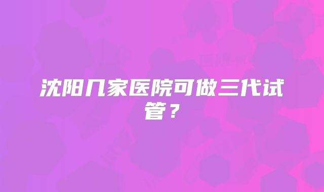 沈阳几家医院可做三代试管？