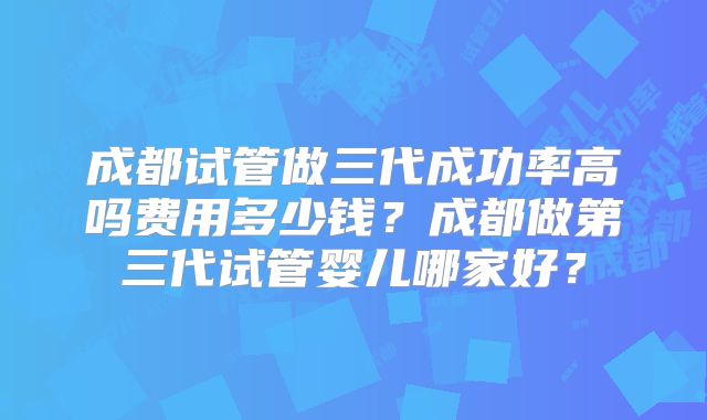成都试管做三代成功率高吗费用多少钱？成都做第三代试管婴儿哪家好？
