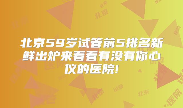 北京59岁试管前5排名新鲜出炉来看看有没有你心仪的医院!