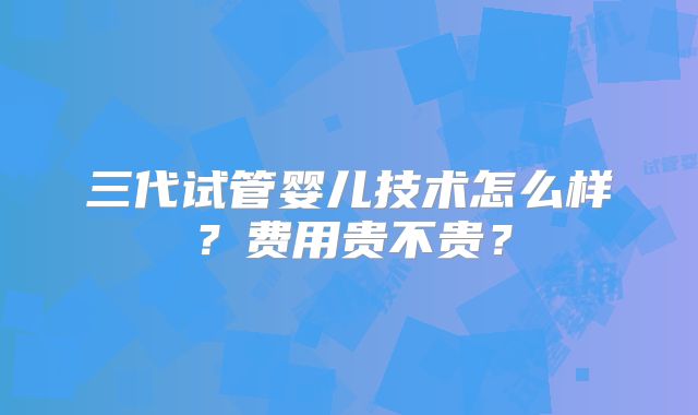 三代试管婴儿技术怎么样？费用贵不贵？
