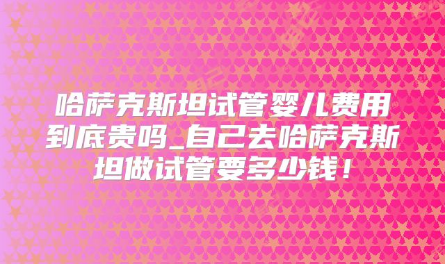 哈萨克斯坦试管婴儿费用到底贵吗_自己去哈萨克斯坦做试管要多少钱!