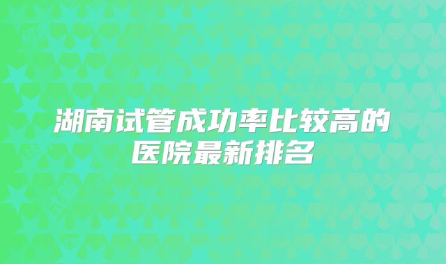 湖南试管成功率比较高的医院最新排名