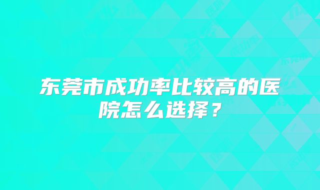 东莞市成功率比较高的医院怎么选择？