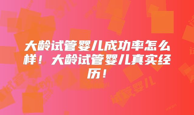 大龄试管婴儿成功率怎么样！大龄试管婴儿真实经历！