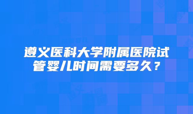 遵义医科大学附属医院试管婴儿时间需要多久?