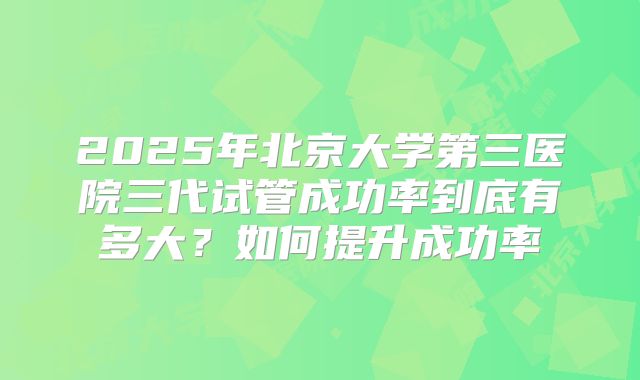 2025年北京大学第三医院三代试管成功率到底有多大？如何提升成功率
