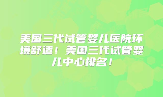 美国三代试管婴儿医院环境舒适！美国三代试管婴儿中心排名！
