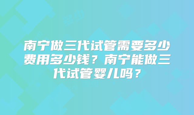 南宁做三代试管需要多少费用多少钱?南宁能做三代试管婴儿吗?