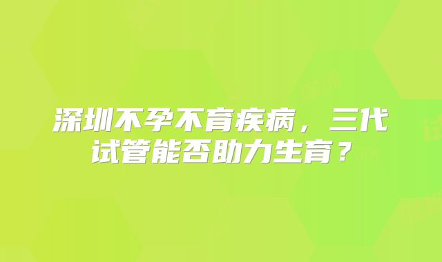 深圳不孕不育疾病，三代试管能否助力生育？