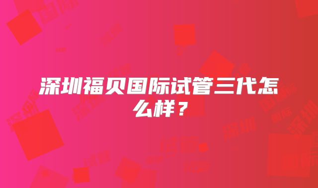 深圳福贝国际试管三代怎么样？