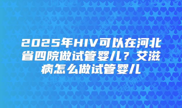 2025年HIV可以在河北省四院做试管婴儿？艾滋病怎么做试管婴儿