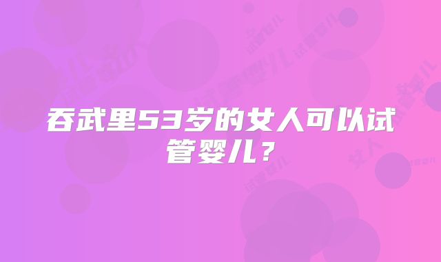 吞武里53岁的女人可以试管婴儿?