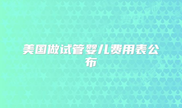 美国做试管婴儿费用表公布