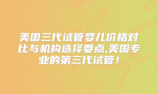 美国三代试管婴儿价格对比与机构选择要点,美国专业的第三代试管！