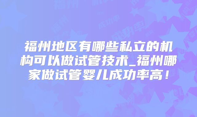 福州地区有哪些私立的机构可以做试管技术_福州哪家做试管婴儿成功率高！